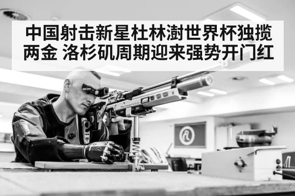 中国射击新星杜林澍世界杯独揽两金 洛杉矶周期迎来强势开门红